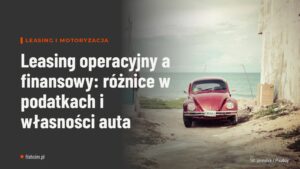 Leasing operacyjny a finansowy: różnice w podatkach i własności auta
